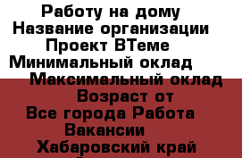 Работу на дому › Название организации ­ Проект ВТеме  › Минимальный оклад ­ 600 › Максимальный оклад ­ 3 000 › Возраст от ­ 18 - Все города Работа » Вакансии   . Хабаровский край,Амурск г.